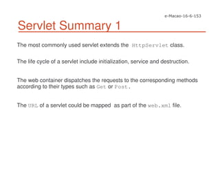 Servlet Summary 1
The most commonly used servlet extends the HttpServlet class.
The life cycle of a servlet include initialization, service and destruction.
The web container dispatches the requests to the corresponding methods
according to their types such as Get or Post.
The URL of a servlet could be mapped as part of the web.xml file.
 