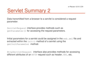 Servlet Summary 2
Data transmitted from a browser to a servlet is considered a request
parameter.
ServletRequest interface provides methods such as
getParameter() for accessing the request parameters.
Initial parameters for a servlet could be assigned in the web.xml file and
extracted within the init() method of a servlet using the
getInitParameter method.
HttpServletRequest interface also provides methods for accessing
different attributes of an HTTP request such as header, URI, etc.
 