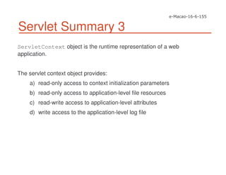Servlet Summary 3
ServletContext object is the runtime representation of a web
application.
The servlet context object provides:
a) read-only access to context initialization parameters
b) read-only access to application-level file resources
c) read-write access to application-level attributes
d) write access to the application-level log file
 