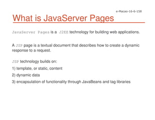 What is JavaServer Pages
JavaServer Pages is a J2EE technology for building web applications.
A JSP page is a textual document that describes how to create a dynamic
response to a request.
JSP technology builds on:
1) template, or static, content
2) dynamic data
3) encapsulation of functionality through JavaBeans and tag libraries
 