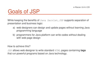 Goals of JSP
While keeping the benefits of Java Servlet, JSP supports separation of
presentation and business logic:
a) web designers can design and update pages without learning Java
programming language
b) programmers for Java platform can write codes without dealing
with web page design
How to achieve this?
JSP allows web designer to write standard HTML pages containing tags
that run powerful programs based on Java technology.
 