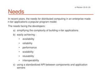Needs
In recent years, the needs for distributed computing in an enterprise made
n-tier applications a popular program model.
The needs facing the developers:
a) simplifying the complexity of building n-tier applications
b) easily achieving :
• availability
• reliability
• performance
• scalability
• reusability
• interoperability
c) using a standardized API between components and application
servers
 