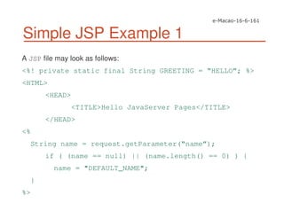 Simple JSP Example 1
A JSP file may look as follows:
<%! private static final String GREETING = “HELLO”; %>
<HTML>
<HEAD>
<TITLE>Hello JavaServer Pages</TITLE>
</HEAD>
<%
String name = request.getParameter(“name”);
if ( (name == null) || (name.length() == 0) ) {
name = "DEFAULT_NAME";
}
%>
 