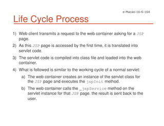 Life Cycle Process
1) Web client transmits a request to the web container asking for a JSP
page.
2) As this JSP page is accessed by the first time, it is translated into
servlet code.
3) The servlet code is compiled into class file and loaded into the web
container.
4) What is followed is similar to the working cycle of a normal servlet:
a) The web container creates an instance of the servlet class for
the JSP page and executes the jspInit method.
b) The web container calls the _jspService method on the
servlet instance for that JSP page. the result is sent back to the
user.
 