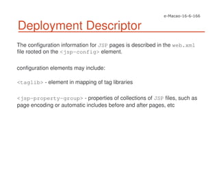 The configuration information for JSP pages is described in the web.xml
file rooted on the <jsp-config> element.
configuration elements may include:
<taglib> - element in mapping of tag libraries
<jsp-property-group> - properties of collections of JSP files, such as
page encoding or automatic includes before and after pages, etc
Deployment Descriptor
 