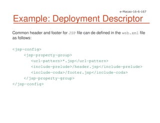 Common header and footer for JSP file can de defined in the web.xml file
as follows:
<jsp-config>
<jsp-property-group>
<url-pattern>*.jsp</url-pattern>
<include-prelude>/header.jsp</include-prelude>
<include-coda>/footer.jsp</include-coda>
</jsp-property-group>
</jsp-config>
Example: Deployment Descriptor
 