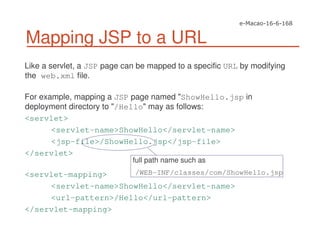 Like a servlet, a JSP page can be mapped to a specific URL by modifying
the web.xml file.
For example, mapping a JSP page named "ShowHello.jsp in
deployment directory to "/Hello" may as follows:
<servlet>
<servlet-name>ShowHello</servlet-name>
<jsp-file>/ShowHello.jsp</jsp-file>
</servlet>
<servlet-mapping>
<servlet-name>ShowHello</servlet-name>
<url-pattern>/Hello</url-pattern>
</servlet-mapping>
Mapping JSP to a URL
full path name such as
/WEB-INF/classes/com/ShowHello.jsp
 