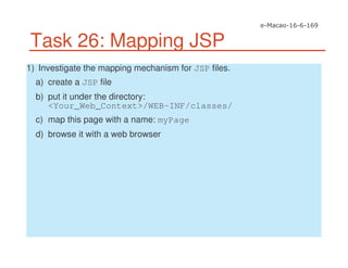 Task 26: Mapping JSP
1) Investigate the mapping mechanism for JSP files.
a) create a JSP file
b) put it under the directory:
<Your_Web_Context>/WEB-INF/classes/
c) map this page with a name: myPage
d) browse it with a web browser
 