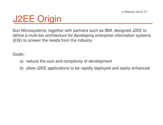 J2EE Origin
Sun Microsystems, together with partners such as IBM, designed J2EE to
define a multi-tier architecture for developing enterprise information systems
(EIS) to answer the needs from the industry.
Goals:
a) reduce the cost and complexity of development
b) allow J2EE applications to be rapidly deployed and easily enhanced
 
