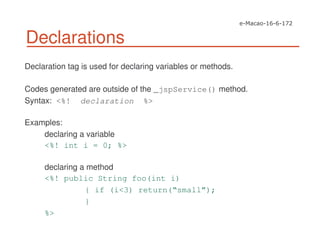Declarations
Declaration tag is used for declaring variables or methods.
Codes generated are outside of the _jspService() method.
Syntax: <%! declaration %>
Examples:
declaring a variable
<%! int i = 0; %>
declaring a method
<%! public String foo(int i)
{ if (i<3) return(“small”);
}
%>
 