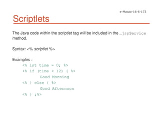 Scriptlets
The Java code within the scriptlet tag will be included in the _jspService
method.
Syntax: <% scriptlet %>
Examples :
<% int time = 0; %>
<% if (time < 12) { %>
Good Morning
<% } else { %>
Good Afternoon
<% } ;%>
 