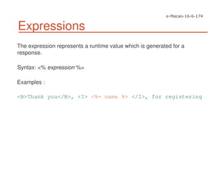 Expressions
The expression represents a runtime value which is generated for a
response.
Syntax: <% expression %>
Examples :
<B>Thank you</B>, <I> <%= name %> </I>, for registering
 