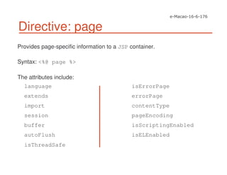 Directive: page
Provides page-specific information to a JSP container.
Syntax: <%@ page %>
The attributes include:
isErrorPage
errorPage
contentType
pageEncoding
isScriptingEnabled
isELEnabled
language
extends
import
session
buffer
autoFlush
isThreadSafe
 