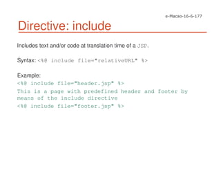 Directive: include
Includes text and/or code at translation time of a JSP.
Syntax: <%@ include file="relativeURL" %>
Example:
<%@ include file="header.jsp" %>
This is a page with predefined header and footer by
means of the include directive
<%@ include file="footer.jsp" %>
 