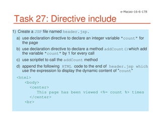 Task 27: Directive include
1) Create a JSP file named header.jsp.
a) use declaration directive to declare an integer variable "count" for
the page
b) use declaration directive to declare a method addCount()which add
the variable "count" by 1 for every call
c) use scriptlet to call the addCount method
d) append the following HTML code to the end of header.jsp which
use the expression to display the dynamic content of "count"
<html>
<body>
<center>
This page has been viewed <%= count %> times
</center>
<br>
 