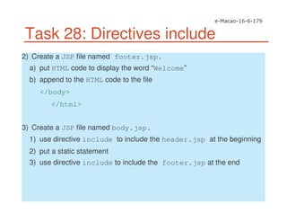 Task 28: Directives include
2) Create a JSP file named footer.jsp.
a) put HTML code to display the word “Welcome”
b) append to the HTML code to the file
</body>
</html>
3) Create a JSP file named body.jsp.
1) use directive include to include the header.jsp at the beginning
2) put a static statement
3) use directive include to include the footer.jsp at the end
 