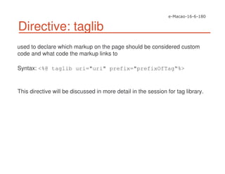 Directive: taglib
used to declare which markup on the page should be considered custom
code and what code the markup links to
Syntax: <%@ taglib uri="uri" prefix="prefixOfTag“%>
This directive will be discussed in more detail in the session for tag library.
 