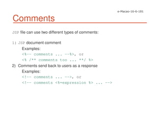 Comments
JSP file can use two different types of comments:
1) JSP document comment
Examples:
<%-- comments ... --%>, or
<% /** comments too ... **/ %>
2) Comments send back to users as a response
Examples:
<!-- comments ... -->, or
<!-- comments <%=expression %> ... -->
 