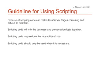 Guideline for Using Scripting
Overuse of scripting code can make JavaServer Pages confusing and
difficult to maintain.
Scripting code will mix the business and presentation logic together.
Scripting code may reduce the reusability of JSP.
Scripting code should only be used when it is necessary.
 