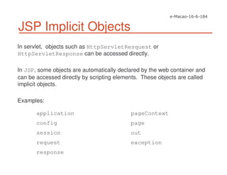 JSP Implicit Objects
In servlet, objects such as HttpServletResquest or
HttpServletResponse can be accessed directly.
In JSP, some objects are automatically declared by the web container and
can be accessed directly by scripting elements. These objects are called
implicit objects.
Examples:
application
config
session
request
response
pageContext
page
out
exception
 