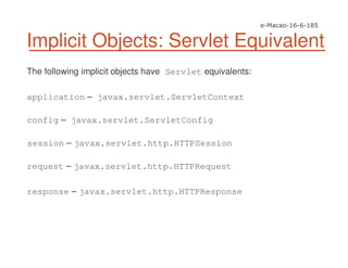 Implicit Objects: Servlet Equivalent
The following implicit objects have Servlet equivalents:
application – javax.servlet.ServletContext
config – javax.servlet.ServletConfig
session – javax.servlet.http.HTTPSession
request – javax.servlet.http.HTTPRequest
response – javax.servlet.http.HTTPResponse
 