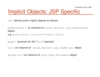 Implicit Objects: JSP Specific
JSP defines some implicit objects as follows:
pageContext – an instance of javax.servlet.jsp.PageContext
object
e.g. pageContext.include("header.jsp");
page – synonym for the "this" operator.
out – an instance of javax.servlet.jsp.JspWriter object
exception – an instance of java.lang.Throwable object
 