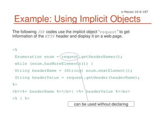 The following JSP codes use the implicit object “request” to get
information of the HTTP header and display it on a web page.
<%
Enumeration enum = request.getHeaderNames();
while (enum.hasMoreElements()) {
String headerName = (String) enum.nextElement();
String headerValue = request.getHeader(headerName);
%>
<b><%= headerName %></b>: <%= headerValue %><br>
<% } %>
Example: Using Implicit Objects
can be used without declaring
 