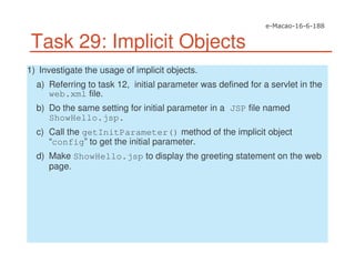 Task 29: Implicit Objects
1) Investigate the usage of implicit objects.
a) Referring to task 12, initial parameter was defined for a servlet in the
web.xml file.
b) Do the same setting for initial parameter in a JSP file named
ShowHello.jsp.
c) Call the getInitParameter() method of the implicit object
“config” to get the initial parameter.
d) Make ShowHello.jsp to display the greeting statement on the web
page.
 
