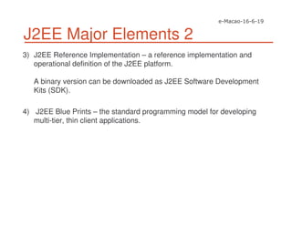 J2EE Major Elements 2
3) J2EE Reference Implementation – a reference implementation and
operational definition of the J2EE platform.
A binary version can be downloaded as J2EE Software Development
Kits (SDK).
4) J2EE Blue Prints – the standard programming model for developing
multi-tier, thin client applications.
 