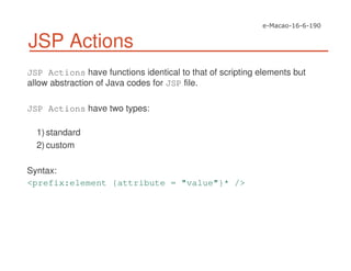 JSP Actions
JSP Actions have functions identical to that of scripting elements but
allow abstraction of Java codes for JSP file.
JSP Actions have two types:
1) standard
2) custom
Syntax:
<prefix:element {attribute = "value"}* />
 