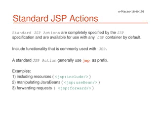 Standard JSP Actions
Standard JSP Actions are completely specified by the JSP
specification and are available for use with any JSP container by default.
Include functionality that is commonly used with JSP.
A standard JSP Action generally use jsp as prefix.
Examples:
1) including resources ( <jsp:include/> )
2) manipulating JavaBeans ( <jsp:useBean/> )
3) forwarding requests ( <jsp:forward/> )
 