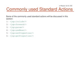 Commonly used Standard Actions
Some of the commonly used standard actions will be discussed in this
section:
1) <jsp:include/>
2) <jsp:forward/>
3) <jsp:param/>
4) <jsp:useBean/>
5) <jsp:setProperties/>
6) <jsp:getProperties/>
 