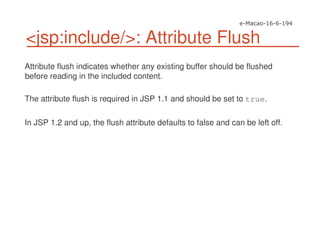 <jsp:include/>: Attribute Flush
Attribute flush indicates whether any existing buffer should be flushed
before reading in the included content.
The attribute flush is required in JSP 1.1 and should be set to true.
In JSP 1.2 and up, the flush attribute defaults to false and can be left off.
 
