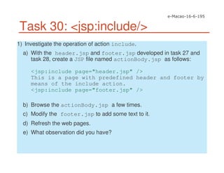 Task 30: <jsp:include/>
1) Investigate the operation of action include.
a) With the header.jsp and footer.jsp developed in task 27 and
task 28, create a JSP file named actionBody.jsp as follows:
<jsp:include page="header.jsp" />
This is a page with predefined header and footer by
means of the include action.
<jsp:include page="footer.jsp" />
b) Browse the actionBody.jsp a few times.
c) Modify the footer.jsp to add some text to it.
d) Refresh the web pages.
e) What observation did you have?
 
