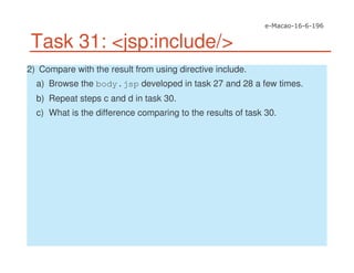 Task 31: <jsp:include/>
2) Compare with the result from using directive include.
a) Browse the body.jsp developed in task 27 and 28 a few times.
b) Repeat steps c and d in task 30.
c) What is the difference comparing to the results of task 30.
 