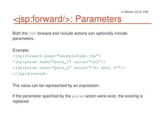 <jsp:forward/>: Parameters
Both the JSP forward and include actions can optionally include
parameters.
Example:
<jsp:forward page=“examplePage.jsp”>
<jsp:param name=“para_1” value=“val”/>
<jsp:param name=“para_2” value=“<%= aVal %>”/>
</jsp:forward>
The value can be represented by an expression.
If the parameter specified by the param action were exist, the existing is
replaced.
 