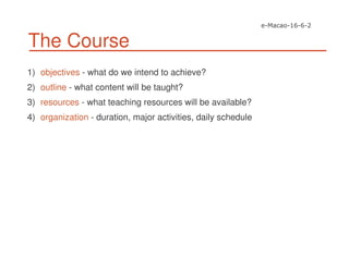 The Course
1) objectives - what do we intend to achieve?
2) outline - what content will be taught?
3) resources - what teaching resources will be available?
4) organization - duration, major activities, daily schedule
 