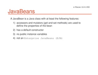 JavaBeans
A JavaBean is a Java class with at least the following features:
1) accessors and mutators (get and set methods) are used to
define the properties of the bean
2) has a default constructor
3) no public instance variables
4) not an Enterprise JavaBeans (EJB)
 
