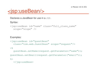 <jsp:useBean/>
Declares a JavaBean for use in a JSP.
Syntax:
<jsp:useBean id=“name” class=“full_class_name”
scope=“scope” />
Examples:
<jsp:useBean id=“guestBean”
class=“com.web.GuestBean” scope=“request”/>
<%
guestBean.setName(request.getParameter(“name”));
guestBean.setEmail(request.getParameter(“email”));
%>
</jsp:useBean>
 