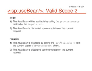 <jsp:useBean/>: Valid Scope 2
page:
1) The JavaBean will be available by calling the getAttribute()
method of the PageContext.
2) The JavaBean is discarded upon completion of the current
request.
request:
1) The JavaBean is available by calling the getAttribute() from
the current page’s ServletRequest object.
2) The JavaBean is discarded upon completion of the current
request.
 