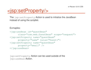 <jsp:setProperty/>
The jsp:setProperty Action is used to initialize the JavaBean
instead of using the scriptlet.
Exmaples:
<jsp:useBean id=“guestBean”
class=“com.web.GuestBean” scope=“request”>
<jsp:setProperty name=“guestBeam”
property=“name” value=“Guest1”>
<jsp:setProperty name=“guestBean”
property=“email” />
</jsp:useBean>
jsp:setProperty Action can be used outside of the
jsp:useBean Action.
 