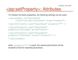 <jsp:setProperty>: Attributes
To initialize the bean properties, the following settings can be used:
<jsp:useBean id="guestBean"
class="com.web.GuestBean" scope="request">
<jsp:setProperty name="guestBean" property="*" />
<jsp:setProperty name="guestBean"
property="username" param="user"/>
<jsp:setProperty name="guestBean"
property="username" value="<%=user%>" />
</jsp:useBean>
when property=”*” is used, the request parameters will be
iterated to find the matched parameters.
 