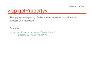 <jsp:getProperty>
The jsp:getProperty Action is used to extract the value of an
attribute of a JavaBean
Example:
<jsp:getProperty name=“guestBean”
property=“username”/>
 