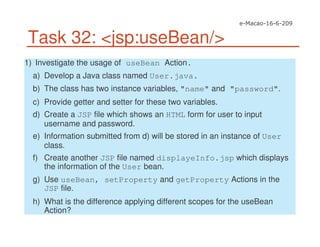 Task 32: <jsp:useBean/>
1) Investigate the usage of useBean Action.
a) Develop a Java class named User.java.
b) The class has two instance variables, "name" and "password".
c) Provide getter and setter for these two variables.
d) Create a JSP file which shows an HTML form for user to input
username and password.
e) Information submitted from d) will be stored in an instance of User
class.
f) Create another JSP file named displayeInfo.jsp which displays
the information of the User bean.
g) Use useBean, setProperty and getProperty Actions in the
JSP file.
h) What is the difference applying different scopes for the useBean
Action?
 