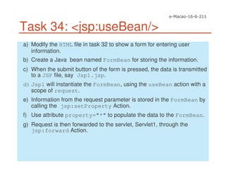 Task 34: <jsp:useBean/>
a) Modify the HTML file in task 32 to show a form for entering user
information.
b) Create a Java bean named FormBean for storing the information.
c) When the submit button of the form is pressed, the data is transmitted
to a JSP file, say Jsp1.jsp.
d) Jsp1 will instantiate the FormBean, using the useBean action with a
scope of request.
e) Information from the request parameter is stored in the FormBean by
calling the jsp:setProperty Action.
f) Use attribute property="*" to populate the data to the FormBean.
g) Request is then forwarded to the servlet, Servlet1, through the
jsp:forward Action.
 