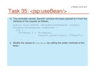 Task 35: <jsp:useBean/>
h) The controller servlet, Servlet1 extracts the bean passed to it from the
attribute of the request as follows:
public void doPost (HttpServletRequest request,
HttpServletResponse response) {
try {
FormBean f = (FormBean)
request.getAttribute ("fBean");
. . .
i) Modify the values of UserBean by calling the setter methods of the
bean.
 