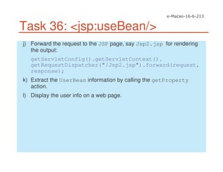 Task 36: <jsp:useBean/>
j) Forward the request to the JSP page, say Jsp2.jsp for rendering
the output:
getServletConfig().getServletContext().
getRequestDispatcher("/Jsp2.jsp").forward(request,
response);
k) Extract the UserBean information by calling the getProperty
action.
l) Display the user info on a web page.
 