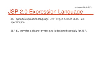 JSP 2.0 Expression Language
JSP-specific expression language( JSP EL), is defined in JSP 2.0
specification.
JSP EL provides a cleaner syntax and is designed specially for JSP.
 