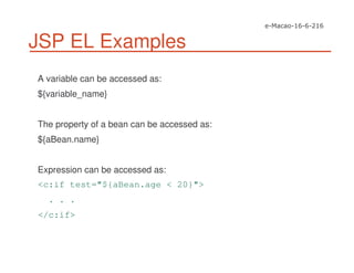 JSP EL Examples
A variable can be accessed as:
${variable_name}
The property of a bean can be accessed as:
${aBean.name}
Expression can be accessed as:
<c:if test="${aBean.age < 20}">
. . .
</c:if>
 