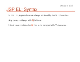 JSP EL: Syntax
In JSP EL, expressions are always enclosed by the ${ } characters.
Any values not begin with ${ is literal.
Literal value contains the ${ has to be escaped with “” character.
 